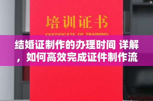 新河结婚证制作的办理时间 详解，如何高效完成证件制作流程