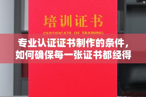 新河专业认证证书制作的条件，如何确保每一张证书都经得起考验