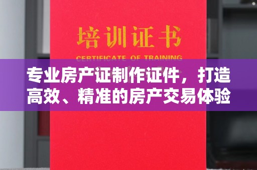 新河专业房产证制作证件，打造高效、精准的房产交易体验